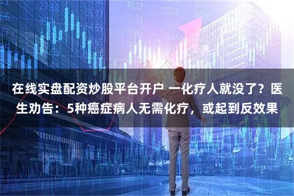 在线实盘配资炒股平台开户 一化疗人就没了？医生劝告：5种癌症病人无需化疗，或起到反效果