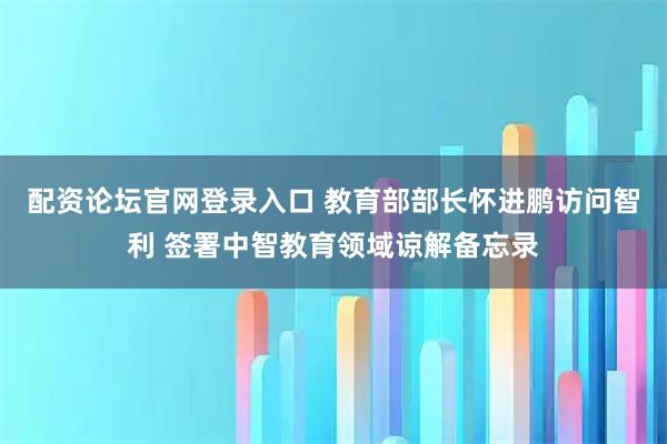 配资论坛官网登录入口 教育部部长怀进鹏访问智利 签署中智教育领域谅解备忘录