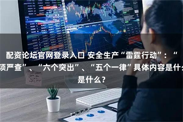 配资论坛官网登录入口 安全生产“雷霆行动”：“十项严查”、“六个突出”、“五个一律”具体内容是什么？