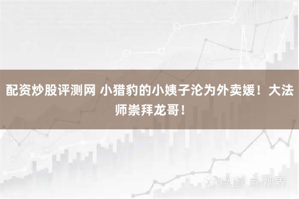 配资炒股评测网 小猎豹的小姨子沦为外卖媛！大法师崇拜龙哥！