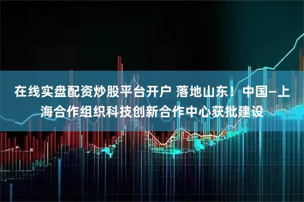 在线实盘配资炒股平台开户 落地山东！中国—上海合作组织科技创新合作中心获批建设
