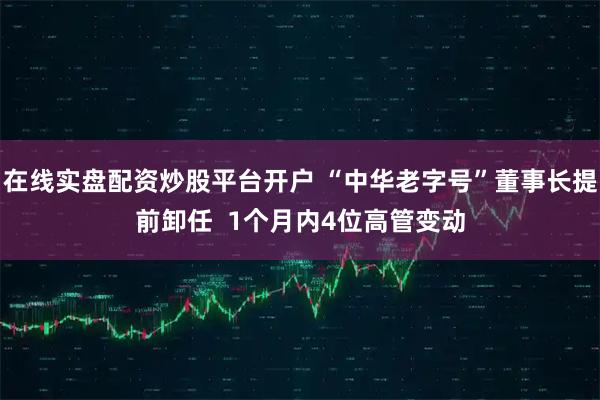 在线实盘配资炒股平台开户 “中华老字号”董事长提前卸任  1个月内4位高管变动