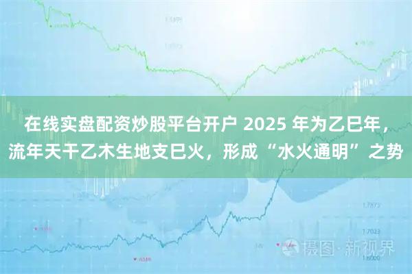 在线实盘配资炒股平台开户 2025 年为乙巳年，流年天干乙木生地支巳火，形成 “水火通明” 之势