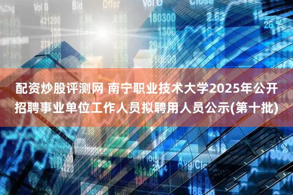 配资炒股评测网 南宁职业技术大学2025年公开招聘事业单位工作人员拟聘用人员公示(第十批)