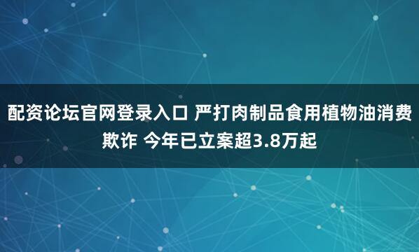 配资论坛官网登录入口 严打肉制品食用植物油消费欺诈 今年已立案超3.8万起