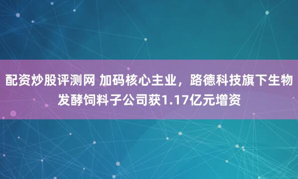 配资炒股评测网 加码核心主业，路德科技旗下生物发酵饲料子公司获1.17亿元增资