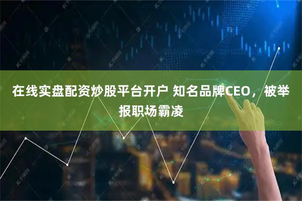 在线实盘配资炒股平台开户 知名品牌CEO，被举报职场霸凌