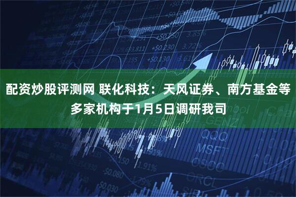 配资炒股评测网 联化科技：天风证券、南方基金等多家机构于1月5日调研我司