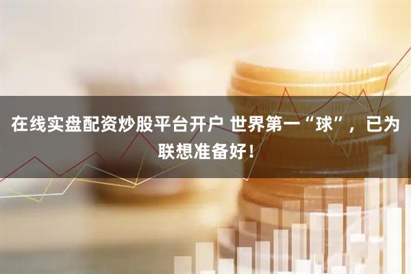 在线实盘配资炒股平台开户 世界第一“球”，已为联想准备好！