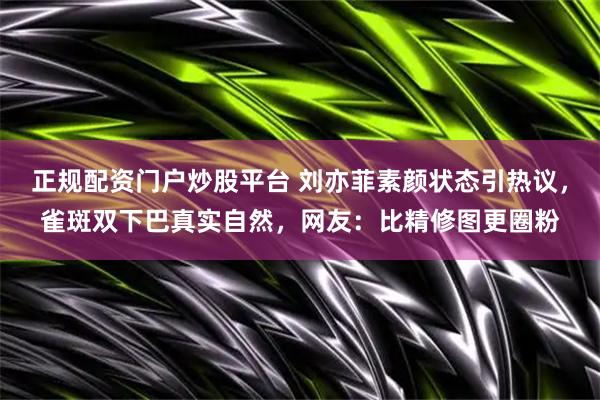 正规配资门户炒股平台 刘亦菲素颜状态引热议，雀斑双下巴真实自然，网友：比精修图更圈粉
