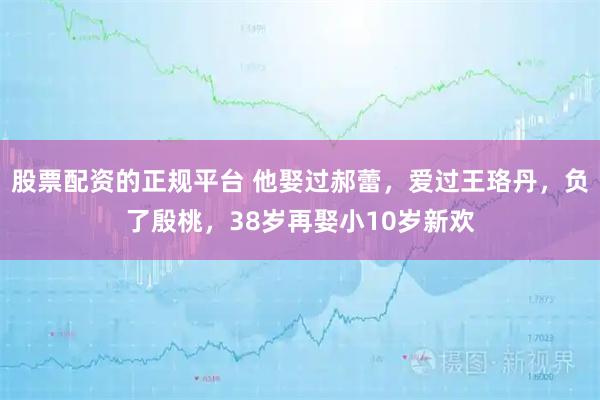 股票配资的正规平台 他娶过郝蕾，爱过王珞丹，负了殷桃，38岁再娶小10岁新欢