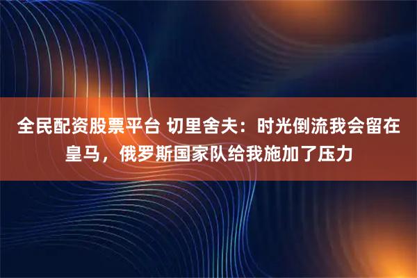 全民配资股票平台 切里舍夫：时光倒流我会留在皇马，俄罗斯国家队给我施加了压力