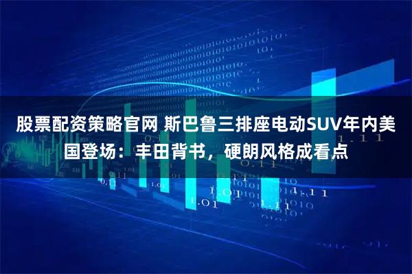 股票配资策略官网 斯巴鲁三排座电动SUV年内美国登场：丰田背书，硬朗风格成看点