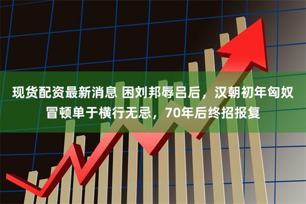 现货配资最新消息 困刘邦辱吕后，汉朝初年匈奴冒顿单于横行无忌，70年后终招报复