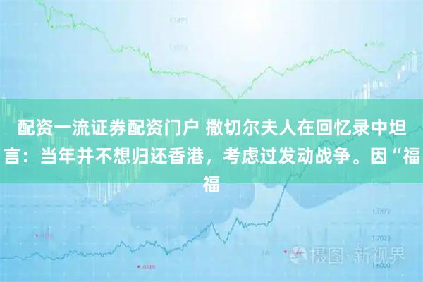 配资一流证券配资门户 撒切尔夫人在回忆录中坦言：当年并不想归还香港，考虑过发动战争。因“福