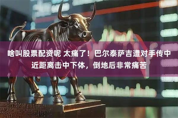 啥叫股票配资呢 太痛了！巴尔泰萨吉遭对手传中近距离击中下体，倒地后非常痛苦