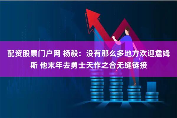 配资股票门户网 杨毅：没有那么多地方欢迎詹姆斯 他末年去勇士天作之合无缝链接