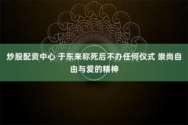 炒股配资中心 于东来称死后不办任何仪式 崇尚自由与爱的精神