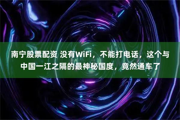 南宁股票配资 没有WiFi，不能打电话，这个与中国一江之隔的最神秘国度，竟然通车了