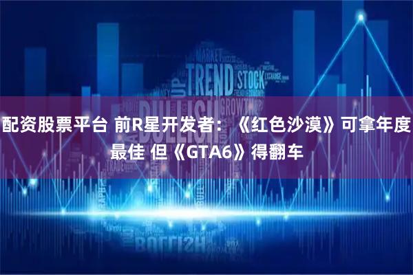 配资股票平台 前R星开发者：《红色沙漠》可拿年度最佳 但《GTA6》得翻车